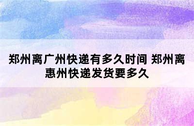 郑州离广州快递有多久时间 郑州离惠州快递发货要多久